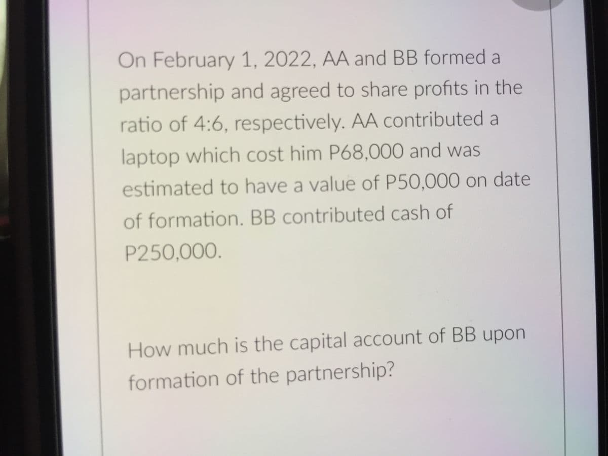 On February 1, 2022, AA and BB formed a
partnership and agreed to share profits in the
ratio of 4:6, respectively. AA contributed a
laptop which cost him P68,000 and was
estimated to have a value of P50,000 on date
of formation. BB contributed cash of
P250,000.
How much is the capital account of BB upon
formation of the partnership?
