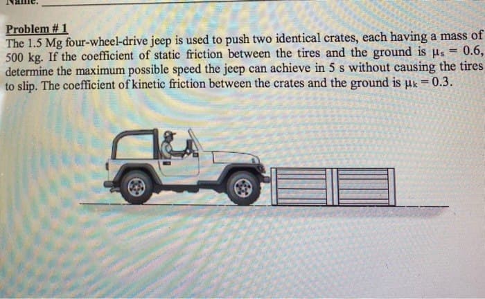 Problem # 1
=
The 1.5 Mg four-wheel-drive jeep is used to push two identical crates, each having a mass of
0.6,
500 kg. If the coefficient of static friction between the tires and the ground is us
determine the maximum possible speed the jeep can achieve in 5 s without causing the tires
to slip. The coefficient of kinetic friction between the crates and the ground is μk = 0.3.
