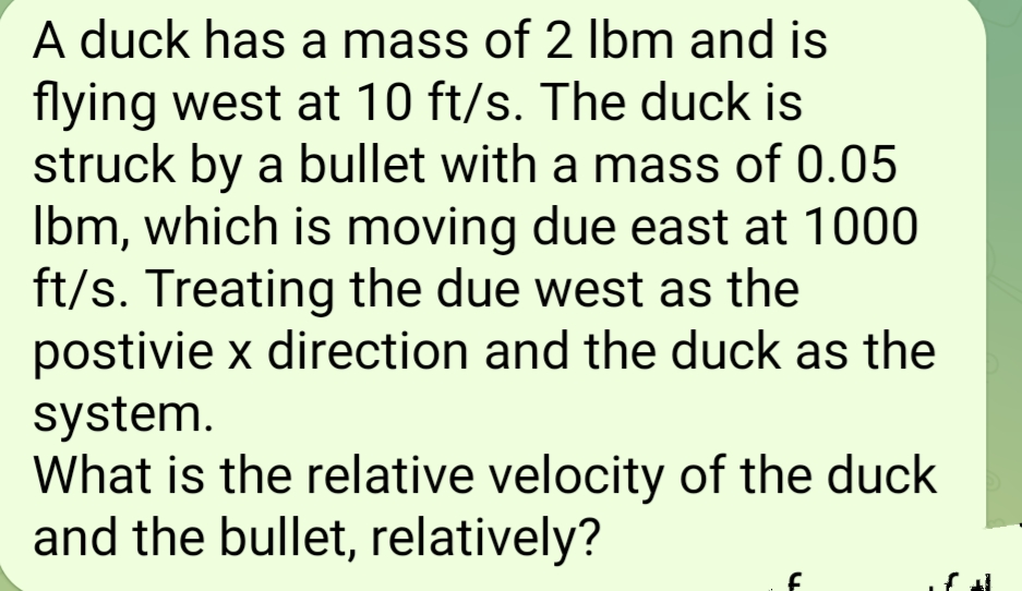 A duck has a mass of 2 lbm and is
flying west at 10 ft/s. The duck is
struck by a bullet with a mass of 0.05
Ibm, which is moving due east at 1000
ft/s. Treating the due west as the
postivie x direction and the duck as the
system.
What is the relative velocity of the duck
and the bullet, relatively?