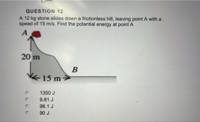 QUESTION 12
A 12 kg stone slides down a frictionless hill, leaving point A with a.
speed of 15 m/s. Find the potential energy at point A
A
20 m
C
с
15 m>
1350 J
9.81 J
98.1 J
90 J
B