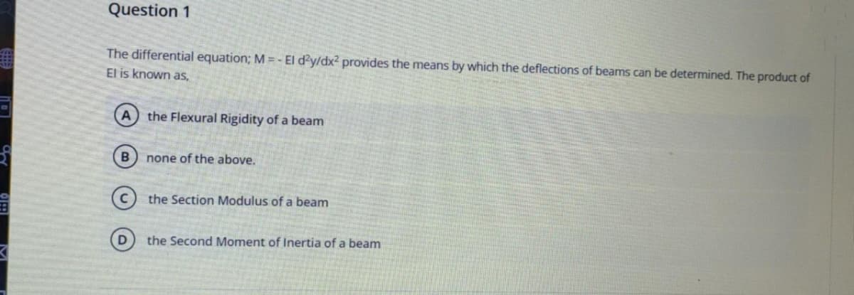 O
K
Question 1
The differential equation; M = - El d2y/dx² provides the means by which the deflections of beams can be determined. The product of
El is known as,
(A) the Flexural Rigidity of a beam
B none of the above.
the Section Modulus of a beam
the Second Moment of Inertia of a beam
