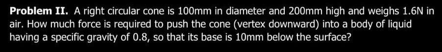 Problem II. A right circular cone is 100mm in diameter and 200mm high and weighs 1.6N in
air. How much force is required to push the cone (vertex downward) into a body of liquid
having a specific gravity of 0.8, so that its base is 10mm below the surface?