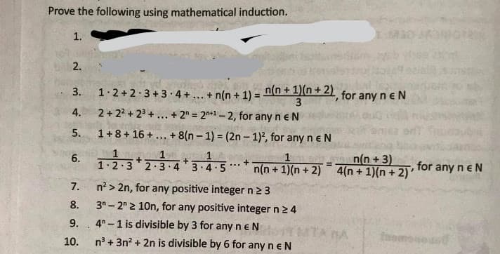 Prove the following using mathematical induction.
1.
3.
1.2+2.3 + 3 4 + ... + n(n + 1) = nn + 1n+21 for any n e N
3
2 + 22 + 23 +... + 2" = 2n*1 – 2, for any n eN
4.
5.
1+8+ 16 +... + 8(n – 1) = (2n – 1)2, for any n e N
n(n +3)
n(n + 1)(n + 2) 4(n + 1)(n + 2)'
6.
1
+
1.2.3 2.3·43.4.5
for any neN
...
7.
n? > 2n, for any positive integer n23
8.
3"- 2 2 10n, for any positive integer n 2 4
9.
4° -1 is divisible by 3 for any neN
TA BA
10.
n° + 3n? + 2n is divisible by 6 for any n eN
2.
