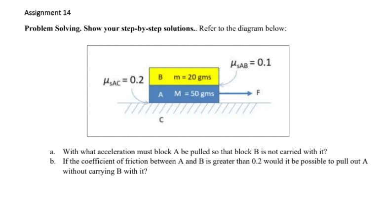 Assignment 14
Problem Solving. Show your step-by-step solutions. Refer to the diagram below:
HSAB = 0.1
B m= 20 gms
HSAC = 0.2
A
M = 50 gms
a. With what acceleration must block A be pulled so that block B is not carried with it?
b. If the coefficient of friction between A and B is greater than 0.2 would it be possible to pull out A
without carrying B with it?
