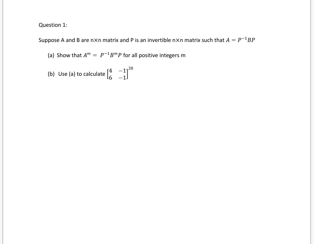 Question 1:
Suppose A and B are nxn matrix and P is an invertible nxn matrix such that A = P¯'BP
(a) Show that Am
P-'BmP for all positive integers m
(b) Use (a) to calculate
