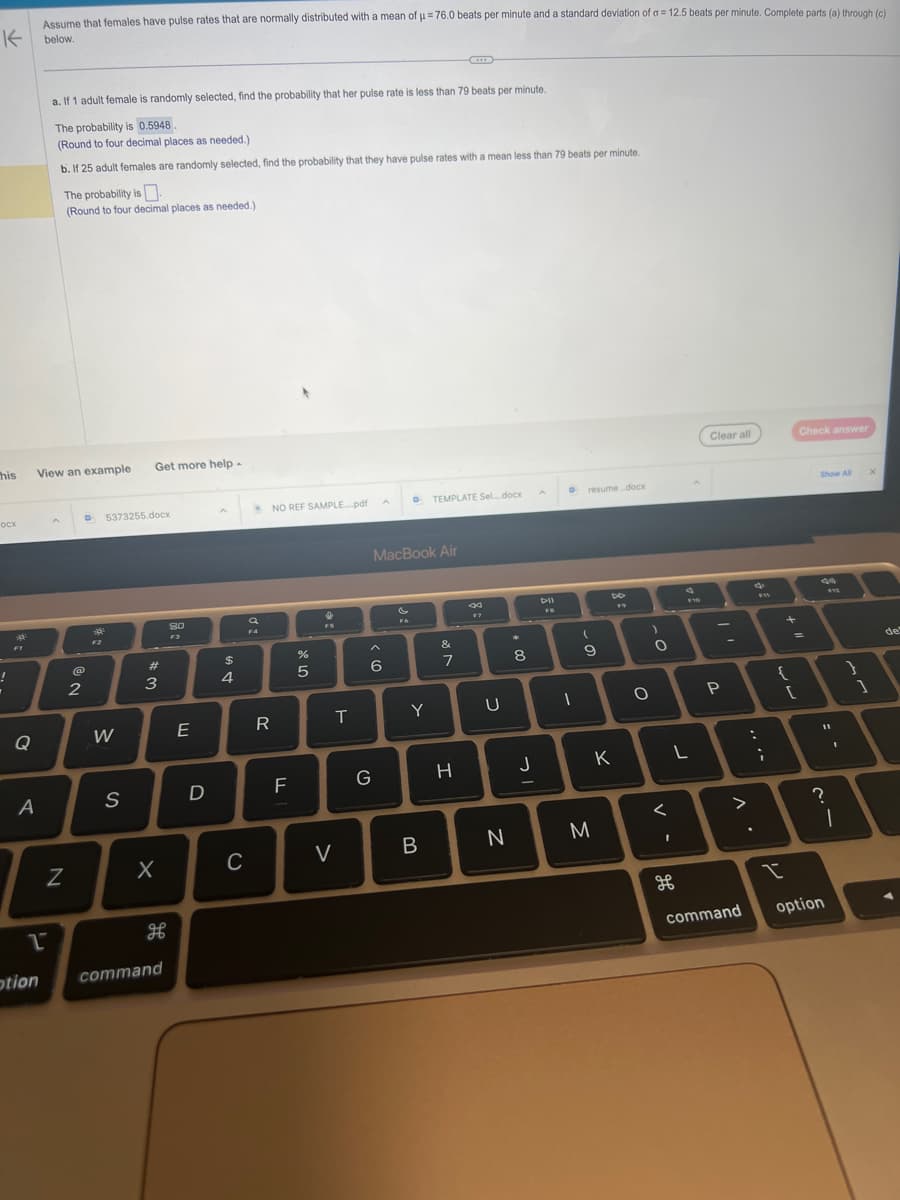 Assume that females have pulse rates that are normally distributed with a mean of μ = 76.0 beats per minute and a standard deviation of a = 12.5 beats per minute. Complete parts (a) through (c)
K below.
his
ocx
!
.
a
A
1
otion
a. If 1 adult female is randomly selected, find the probability that her pulse rate is less than 79 beats per minute.
The probability is 0.5948.
(Round to four decimal places as needed.)
b. If 25 adult females are randomly selected, find the probability that they have pulse rates with a mean less than 79 beats per minute.
View an example
The probability is
(Round to four decimal places as needed.)
N
@
2
F2
5373255.docx
W
Get more help -
S
#
3
X
H
command
80
F3
E
$
4
a
F4
NO REF SAMPLE...pdf
R
D
1
C
LL
%
ла
5
+
FS
T
V
< 60
G
A
MacBook Air
si
F6
Y
TEMPLATE Sel.....docx
B
&
7
H
8
F7
U
N
*
00
8
J
DII
D resume.docx
1
(
9
M
DD
F9
K
O
)
O
<
L
1
$10
H
Clear all
""
P
. V
command
:
F11
;
+ 11
{
I
[
Check answer
Show All
49
$12
11
option
I
?
I
}
1
X
de