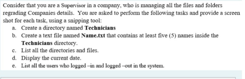 Consider that you are a Supervisor in a company, who is managing all the files and folders
regrading Companies details. You are asked to perform the following tasks and provide a screen
shot for each task, using a snipping tool:
a. Create a directory named Technicians
b. Create a text file named Name.txt that contains at least five (5) names inside the
Technicians directory.
c. List all the directories and files.
d. Display the current date.
e. List all the users who logged -in and logged -out in the system.
