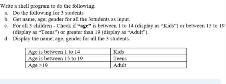 Write a shell program to do the following.
a. Do the following for 3 students
b. Get name, age, gender for all the 3students as input.
c. For all 3 children - Check if "age" is between 1 to 14 (display as "Kids") or between 15 to 19
(display as "Teens") or greater than 19 (display as “Adult").
d. Display the name, age, gender for all the 3 students.
Age is between 1 to 14
Age is between 15 to 19
Age >19
Kids
Teens
Adult

