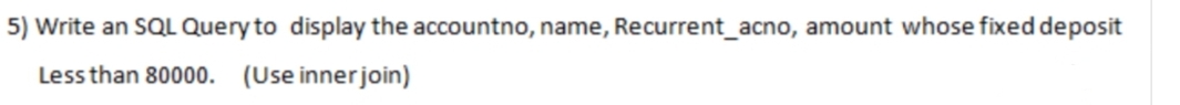 5) Write an SQL Query to display the accountno, name, Recurrent_acno, amount whose fixed deposit
Less than 80000.
(Use inner join)
