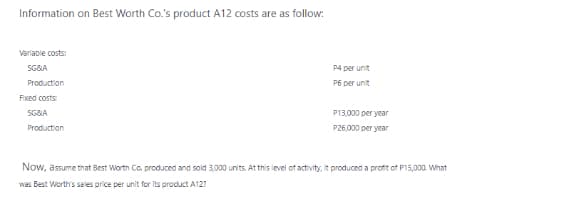 Information on Best Worth Co.'s product A12 costs are as follow:
Varlable costs:
SG&A
P4 per unit
Production
P6 per unit
Fixed costs:
SG&A
P13,000 per year
Production
P26,000 per year
Now, assume that Best Worth Co. produced and sold 3,000 units. At this level of activity, it produced a profit of P15,000. What
was Best Worth's sales price per unit for its product A127
