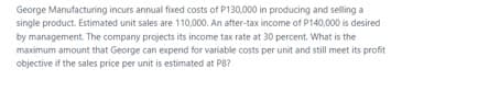 George Manufacturing incurs annual fixed costs of P130,000 in producing and selling a
single product. Estimated unit sales are 110,000. An after-tax income of P140,000 is desired
by management. The company projects its income tax rate at 30 percent. What is the
maximum amount that George can expend for variable costs per unit and still meet its profit
objective if the sales price per unit is estimated at P8?
