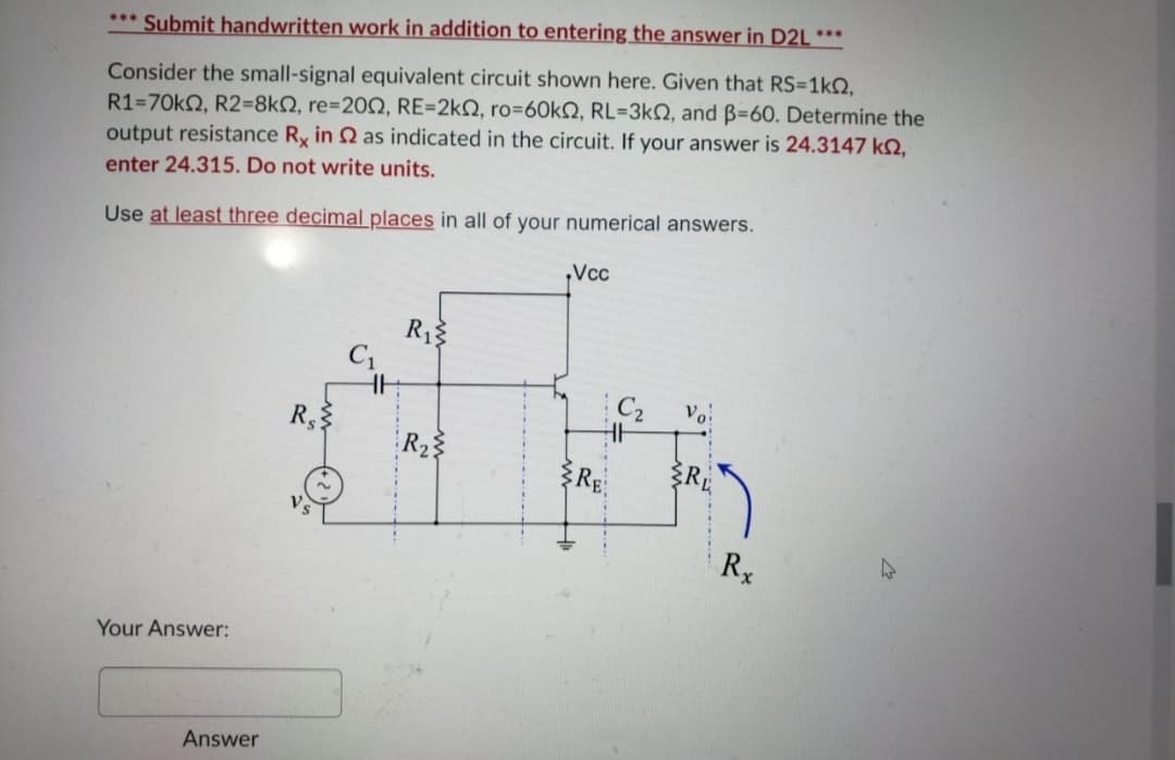 *** Submit handwritten work in addition to entering the answer in D2L ***
Consider the small-signal equivalent circuit shown here. Given that RS=1kO,
R1=70k2, R2=8kN, re=20Q, RE=2kQ, ro=6OKN, RL=3kN, and B=60. Determine the
output resistance Ry in 2 as indicated in the circuit. If your answer is 24.3147 k2,
enter 24.315. Do not write units.
Use at least three decimal places in all of your numerical answers.
Vcc
R1
C1
R
R23
多RE.
R
Your Answer:
Answer
