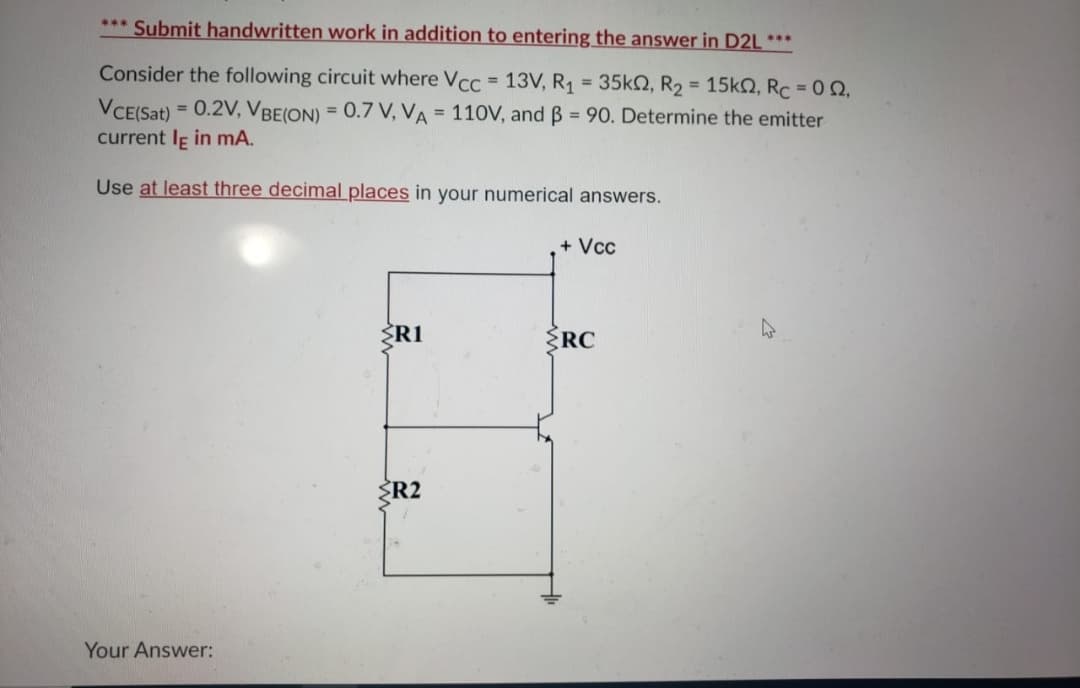 *** Submit handwritten work in addition to entering the answer in D2L ***
Consider the following circuit where Vcc = 13V, R1 = 35KN, R2 = 15k2, Rc = 0 Q,
%3D
VCE(Sat)
= 0.2V, VBE(ON) = 0.7 V, VA = 110V, and B = 90. Determine the emitter
current Ie in mA.
Use at least three decimal places in your numerical answers.
+ Vcc
ŽR1
ŽRC
ŽR2
Your Answer:
