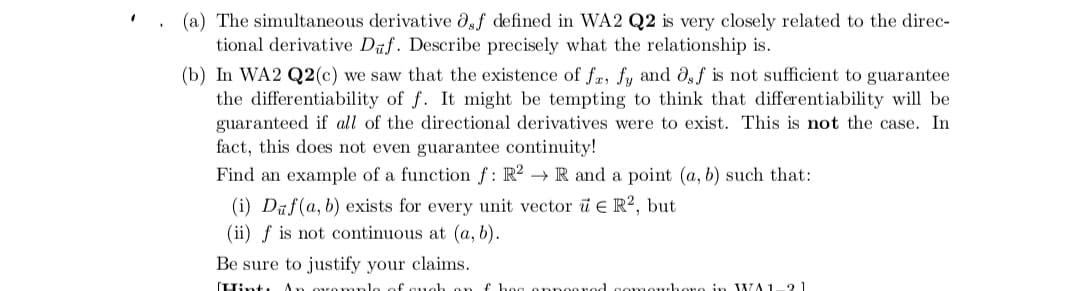 (a) The simultaneous derivative df defined in WA2 Q2 is very closely related to the direc-
tional derivative Duf. Describe precisely what the relationship is.
(b) In WA2 Q2(c) we saw that the existence of fr, fy and dgf is not sufficient to guarantee
the differentiability of f. It might be tempting to think that differentiability will be
guaranteed if all of the directional derivatives were to exist. This is not the case. In
fact, this does not even guarantee continuity!
Find an example of a function f: R² → R and a point (a, b) such that:
(i) Dūf(a, b) exists for every unit vector i e R2, but
(ii) f is not continuous at (a, b).
Be sure to justify your claims.
(Tint: An ovomnlo of cuoh
f hoo onnoorod comouhoro in WA1
21
