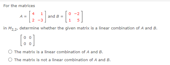 For the matrices
4
A =
1
and B =
0 -2
in M2,2, determine whether the given matrix is a linear combination of A and B.
O The matrix is a linear combination of A and B.
O The matrix is not a linear combination of A and B.
