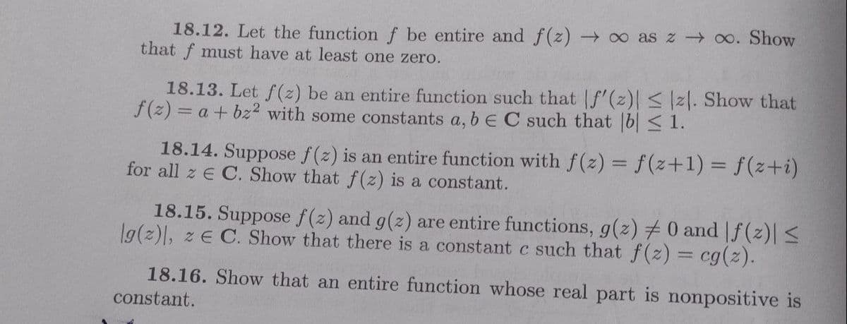 18.12. Let the functionf be entire and f(z) ∞ as z o. Show
that f must have at least one zero.
18.13. Let f(z) be an entire function such that f'(z) <|z|. Show that
f(z) = a + bz2 with some constants a, b E C such that [b| < 1.
18.14. Suppose f(z) is an entire function with f(z) = f(z+1)%3 f(z+i)
for all z E C. Show that f (z) is a constant.
18.15. Suppose f(z) and g(z) are entire functions, g(z) # 0 and |f(z)| <
1g(z), z E C. Show that there is a constant c such that f(z) = cg(z).
18.16. Show that an entire function whose real part is nonpositive is
constant.
