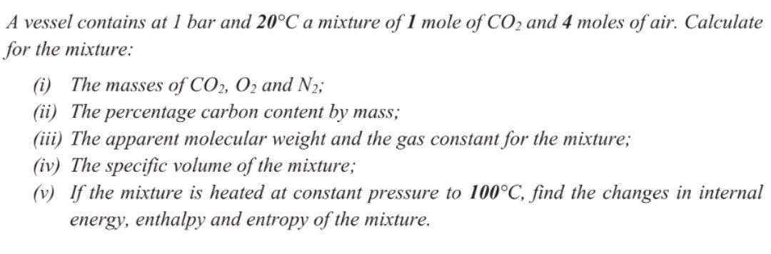 A vessel contains at 1 bar and 20°C a mixture of 1 mole of CO2 and 4 moles of air. Calculate
for the mixture:
(i) The masses of CO2, O2 and N2;
(ii) The percentage carbon content by mass;
(iii) The apparent molecular weight and the gas constant for the mixture;
(iv) The specific volume of the mixture;
(v) If the mixture is heated at constant pressure to 100°C, find the changes in internal
energy, enthalpy and entropy of the mixture.
