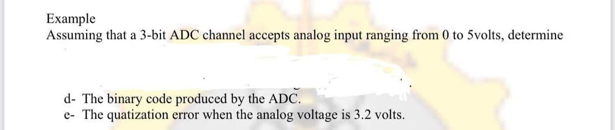 Example
Assuming that a 3-bit ADC channel accepts analog input ranging from 0 to 5volts, determine
d- The binary code produced by the ADC.
e- The quatization error when the analog voltage is 3.2 volts.
