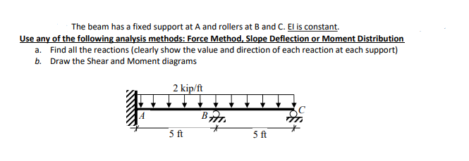 The beam has a fixed support at A and rollers at B and C. El is constant.
Use any of the following analysis methods: Force Method, Slope Deflection or Moment Distribution
a. Find all the reactions (clearly show the value and direction of each reaction at each support)
b. Draw the Shear and Moment diagrams
2 kip/ft
5 ft
5 ft
