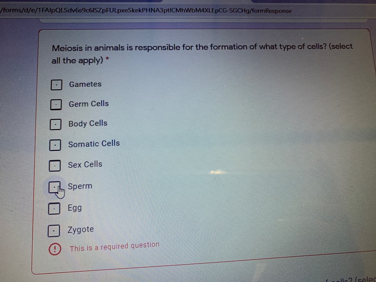 /forms/d/e/1FAlpQLSdv6s9c6ISZpFULpxeSkekPHNA3ptICMhWbM4XLEpCG-SGCH9/formResponse
Meiosis in animals is responsible for the formation of what type of cells? (select
all the apply) *
Gametes
Germ Cells
Body Cells
Somatic Cells
Sex Cells
Sperm
Egg
Zygote
This is a required question
llc? (selec
