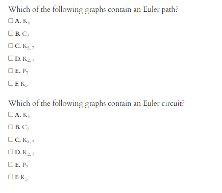 Which of the following graphs contain an Euler path?
OA. K₁
□B. C7
OC. K5,7
OD. K₂,7
OE. P,
DEKS
Which of the following graphs contain an Euler circuit?
A. K₁
OB. C₂
C. K5,7
ODK₂7
E. P
O EKS