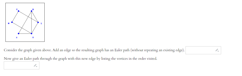 Consider the graph given above. Add an edge so the resulting graph has an Euler path (without repeating an existing edge).
Now give an Euler path through the graph with this new edge by listing the vertices in the order visited.