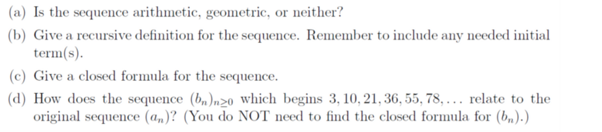 (a) Is the sequence arithmetic, geometric, or neither?
(b) Give a recursive definition for the sequence. Remember to include any needed initial
term(s).
(c) Give a closed formula for the sequence.
(d) How does the sequence (bn)nzo which begins 3, 10, 21, 36, 55, 78,... relate to the
original sequence (an)? (You do NOT need to find the closed formula for (bn).)