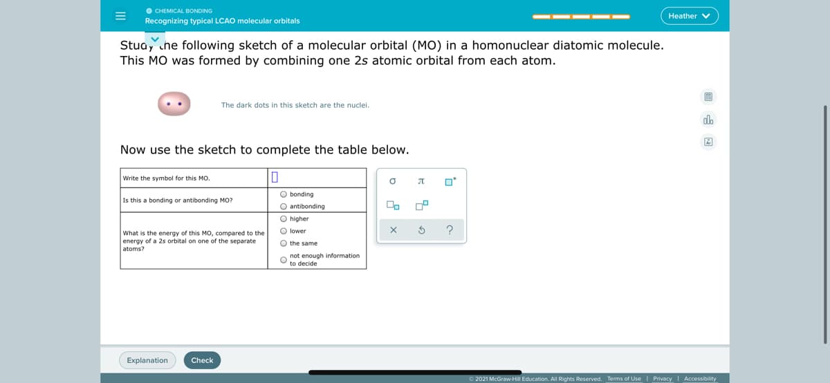 O CHEMICAL BONDING
Recognizing typical LCAO molecular orbitals
Heather V
Stua, che following sketch of a molecular orbital (MO) in a homonuclear diatomic molecule.
This MO was formed by combining one 2s atomic orbital from each atom.
The dark dots in this sketch are the nuclei.
do
Now use the sketch to complete the table below.
Write the symbol for this MO.
O bonding
Is this a bonding or antibonding MO?
O antibonding
On
O higher
O lower
What is the energy of this MO, compared to the
energy of a 2s orbital on one of the separate
atoms?
O the same
o not enough information
to decide
Explanation
Check
O 2021 McGraw-Hill Education. All Rights Reserved. Terms of Use Privacy Accessibility
