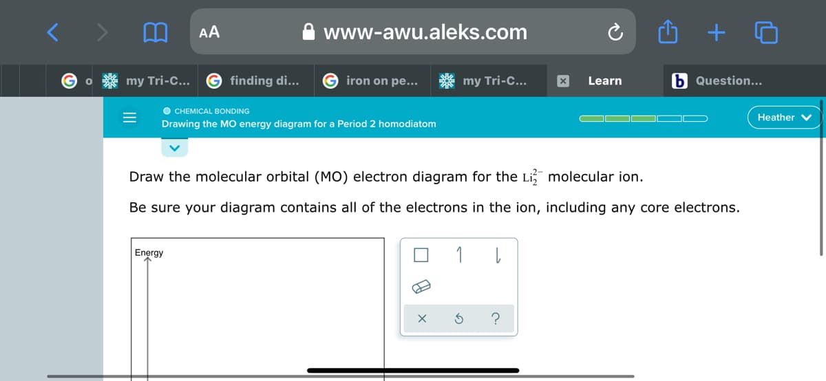 AA
www-awu.aleks.com
G finding di...
G iron on pe...
my Tri-C...
b Question...
my Tri-C...
Learn
O CHEMICAL BONDING
Drawing the MO energy diagram for a Period 2 homodiatom
O
Heather V
Draw the molecular orbital (MO) electron diagram for the Li, molecular ion.
Be sure your diagram contains all of the electrons in the ion, including any core electrons.
Energy
1
?
II
