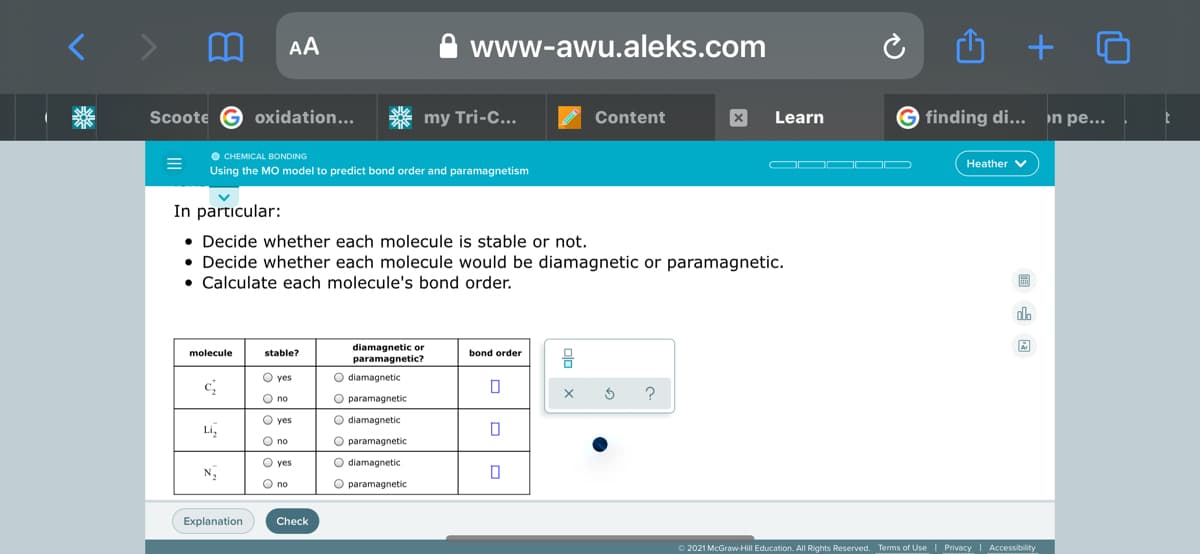 AA
www-awu.aleks.com
+
Scoote G oxidation...
my Tri-C...
Content
Learn
finding di...
n pe...
O CHEMICAL BONDING
Using the MO model to predict bond order and paramagnetism
Heather v
In particular:
• Decide whether each molecule is stable or not.
• Decide whether each molecule would be diamagnetic or paramagnetic.
• Calculate each molecule's bond order.
圖
dlo
diamagnetic or
molecule
stable?
bond order
paramagnetic?
O yes
O diamagnetic
O no
O paramagnetic
O yes
O diamagnetic
Li,
O no
O paramagnetic
O yes
O diamagnetic
N2
O no
O paramagnetic
Explanation
Check
O 2021 McGraw-Hill Education. All Rights Reserved. Terms of Use | Privacy | Accessibility
