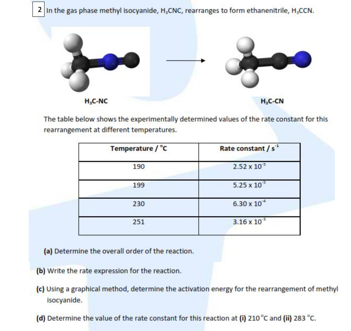 2 In the gas phase methyl isocyanide, H,CNC, rearranges to form ethanenitrile, H,CCN.
H,C-NC
H,C-CN
The table below shows the experimentally determined values of the rate constant for this
rearrangement at different temperatures.
Temperature / °c
Rate constant / s
190
2.52 x 10
199
5.25 x 10
230
6.30 х 10*
251
3.16 х 103
(a) Determine the overall order of the reaction.
(b) Write the rate expression for the reaction.
(c) Using a graphical method, determine the activation energy for the rearrangement of methyl
isocyanide.
(d) Determine the value of the rate constant for this reaction at (i) 210 °C and (ii) 283 °C.
