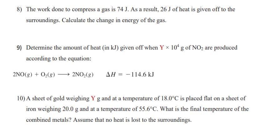 8) The work done to compress a gas is 74 J. As a result, 26 J of heat is given off to the
surroundings. Calculate the change in energy of the gas.
9) Determine the amount of heat (in kJ) given off when Y x 104 g of NO2 are produced
according to the equation:
2NO(g) + O2(g) → 2NO2(g)
AH = -114.6 kJ
10) A sheet of gold weighing Y g and at a temperature of 18.0°C is placed flat on a sheet of
iron weighing 20.0 g and at a temperature of 55.6°C. What is the final temperature of the
combined metals? Assume that no heat is lost to the surroundings.
