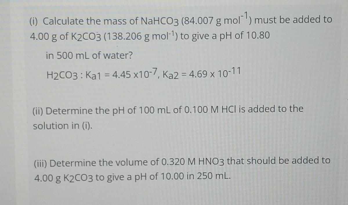 (i) Calculate the mass of NaHCO3 (84.007 g mol) must be added to
4.00 g of K2CO3 (138.206 g mol 1) to give a pH of 10.80
in 500 mL of water?
H2CO3 : Ka1 = 4.45 x10-7, Ka2 = 4.69 x 10-11
%3D
(ii) Determine the pH of 100 mL of 0.100 M HCl is added to the
solution in (i).
(iii) Determine the volume of 0.320 M HNO3 that should be added to
4.00 g K2CO3 to give a pH of 10.00 in 250 mL.
