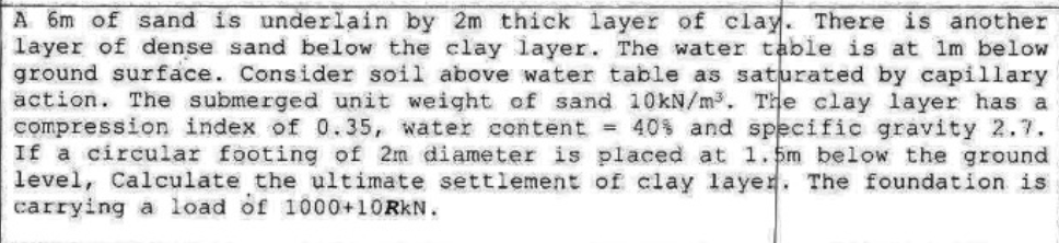 A 6m of sand is underlain by 2m thick layer of clay. There is another
layer of dense sand below the clay layer. The water table is at im below
ground surface. Consider soil above water table as saturated by capillary
action. The submerged unit weight of sand 10KN/m3, The clay layer has a
compression index of 0.35, water content = 40% and specific gravity 2.7.
If a circular footing of 2m diameter is placed at 1.5m below the ground
level, Calculate the ultimate settlement of clay layer. The foundation is
carrying a load of 1000+10RKN.
