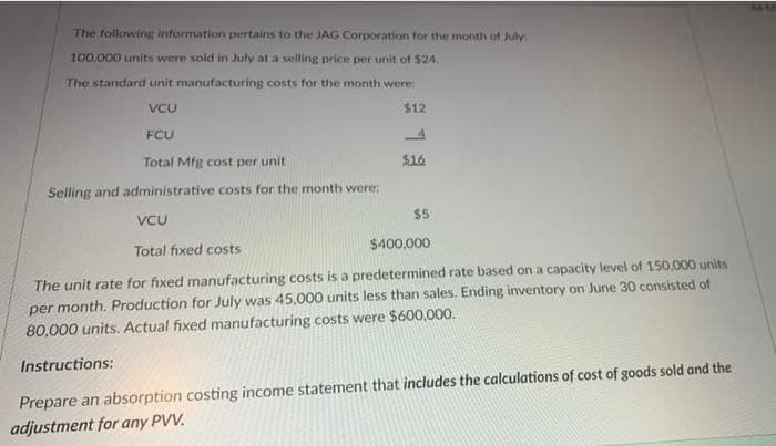 The following information pertains to the JAG Corporation for the month of July
100,000 units were sold in July at a selling price per unit of $24.
The standard unit manufacturing costs for the month were:
VCU
$12
FCU
4
Total Mfg cost per unit
$16
Selling and administrative costs for the month were:
$5
VCU
Total fixed costs
$400,000
The unit rate for fixed manufacturing costs is a predetermined rate based on a capacity level of 150,000 units
per month. Production for July was 45.000 units less than sales. Ending inventory on June 30 consisted of
80,000 units. Actual fixed manufacturing costs were $600,000.
Instructions:
Prepare an absorption costing income statement that includes the calculations of cost of goods sold and the
adjustment for any PVV.