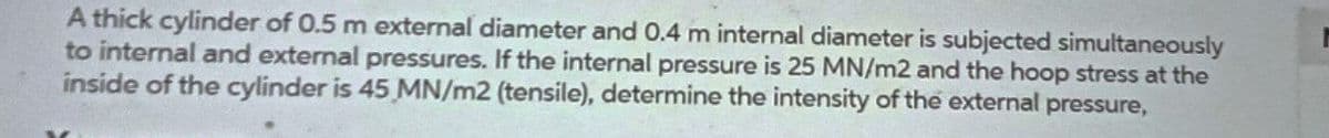 A thick cylinder of 0.5 m external diameter and 0.4 m internal diameter is subjected simultaneously
to internal and external pressures. If the internal pressure is 25 MN/m2 and the hoop stress at the
inside of the cylinder is 45 MN/m2 (tensile), determine the intensity of the external pressure,