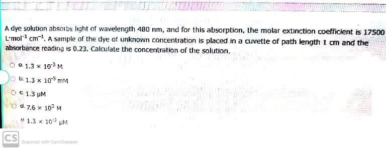 A dye solution absorbs light of wavelength 480 nm, and for this absorption, the molar extinction coefficient is 17500
L'mol cm-1, A sample of the dye of unknown concentration is placed in a cuvette of path length 1 cm and the
absorbance reading is 0.23. Calculate the concentration of the solution.
a 1.3 x 10 M
b. 1.3 x 105 mM
C1.3 pM
O d.7.6 x 10 M
e 1.3 x 10 uM
CS
Scannec with CamScanner
