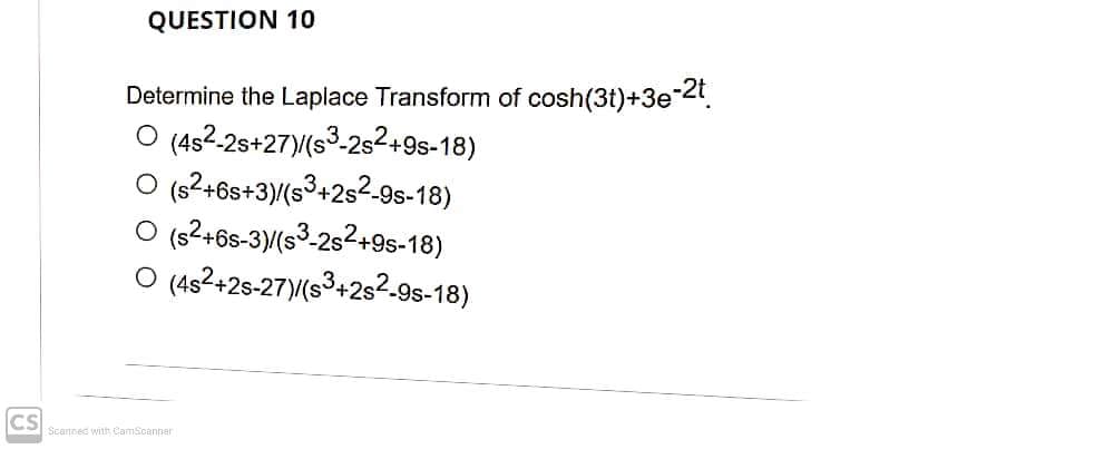 QUESTION 10
Determine the Laplace Transform of cosh(3t)+3e2t.
O (4s2-2s+27)(s3-2s²+9s-18)
O (s²+6s+3)/(s³+2s2-9s-18)
O (s2+6s-3)(s³-2s2+9s-18)
O (4s2+2s-27)(s³+2s²-9s-18)
CS
Scannec with CamScanner
