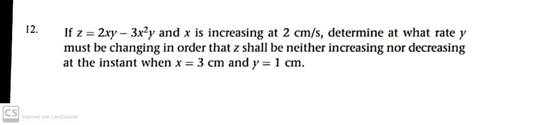 12.
If z = 2xy – 3x2y and x is increasing at 2 cm/s, determine at what rate y
must be changing in order that z shall be neither increasing nor decreasing
at the instant when x = 3 cm and y =1 cm.
CS
Scanned with CamScarner

