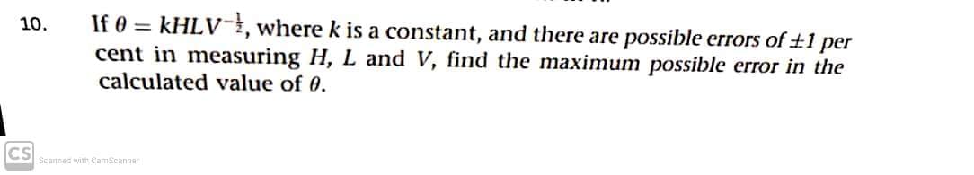 If 0 = KHLV-, where k is a constant, and there are possible errors of ±1 per
cent in measuring H, L and V, find the maximum possible error in the
calculated value of 0.
10.
CS
Scanned with CamScanner
