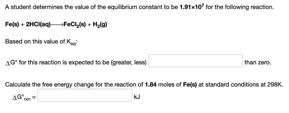 A student determines the value of the equilibrium constant to be 1.91x107 for the following reaction.
Fe(s) + 2HCI(aq)-
→FECI,(s) + H2(g)
Based on this value of Keg:
than zero.
AG° for this reaction is expected to be (greater, less)
Calculate the free energy change for the reaction of 1.84 moles of Fe(s) at standard conditions at 298K.
kJ
AG rxn
