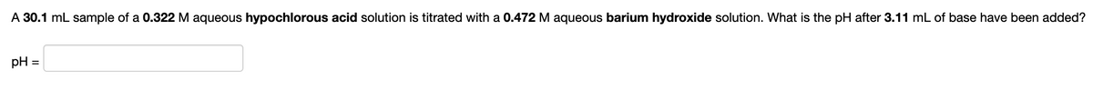 A 30.1 mL sample of a 0.322 M aqueous hypochlorous acid solution is titrated with a 0.472 M aqueous barium hydroxide solution. What is the pH after 3.11 mL of base have been added?
pH
%D
