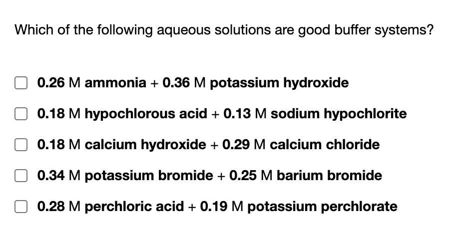 Which of the following aqueous solutions are good buffer systems?
0.26 M ammonia + 0.36 M potassium hydroxide
0.18 M hypochlorous acid + 0.13 M sodium hypochlorite
0.18 M calcium hydroxide + 0.29 M calcium chloride
0.34 M potassium bromide + 0.25 M barium bromide
0.28 M perchloric acid + 0.19 M potassium perchlorate
