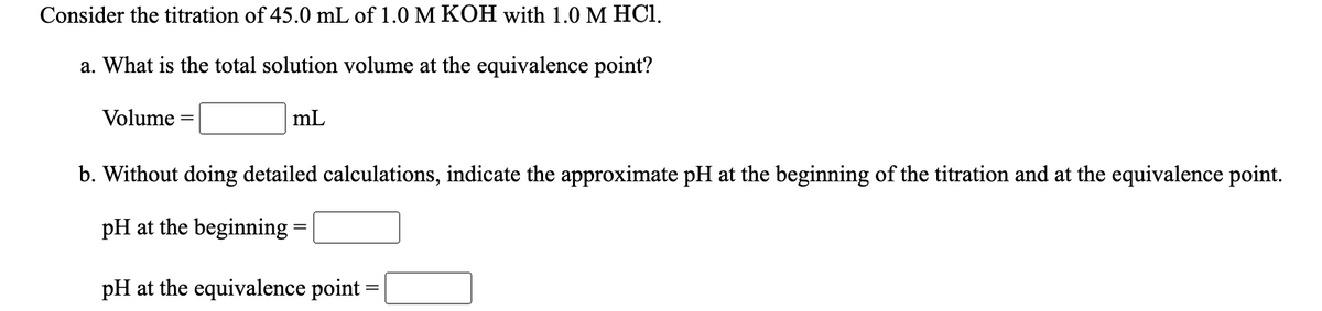 Consider the titration of 45.0 mL of 1.0 M KOH with 1.0 M HCI.
a. What is the total solution volume at the equivalence point?
Volume
mL
b. Without doing detailed calculations, indicate the approximate pH at the beginning of the titration and at the equivalence point.
pH at the beginning =
pH at the equivalence point

