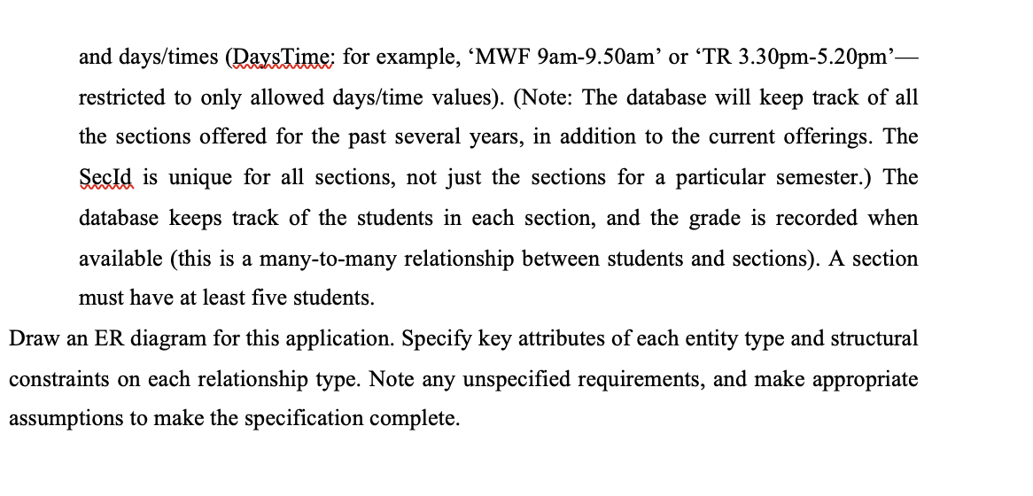 and days/times (DaysTime: for example, 'MWF 9am-9.50am' or TR 3.30pm-5.20pm'-
restricted to only allowed days/time values). (Note: The database will keep track of all
the sections offered for the past several years, in addition to the current offerings. The
Secld is unique for all sections, not just the sections for a particular semester.) The
database keeps track of the students in each section, and the grade is recorded when
available (this is a many-to-many relationship between students and sections). A section
must have at least five students.
Draw an ER diagram for this application. Specify key attributes of each entity type and structural
constraints on each relationship type. Note any unspecified requirements, and make appropriate
assumptions to make the specification complete.
