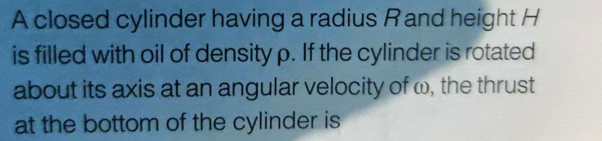 A closed cylinder having a radius Rand height H
is filled with oil of density p. If the cylinder is rotated
about its axis at an angular velocity of w, the thrust
at the bottom of the cylinder is

