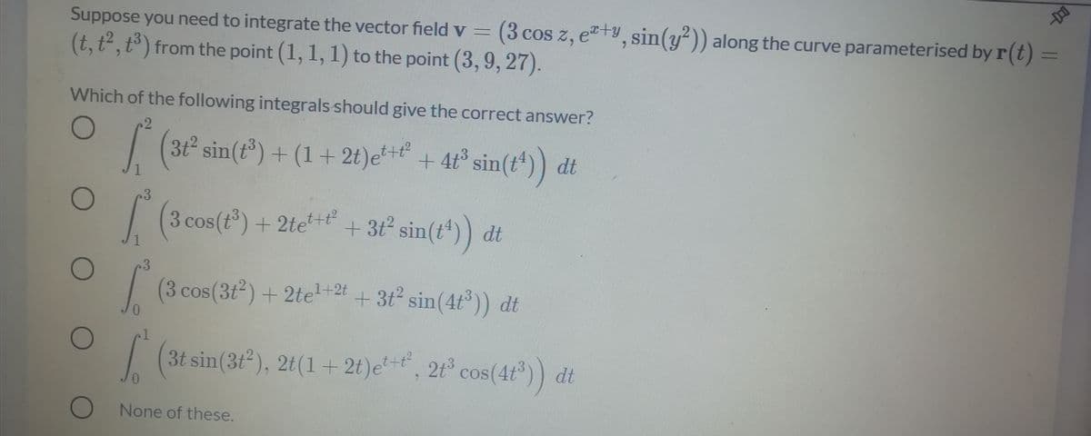 Suppose you need to integrate the vector field v
3 cos z, e+y, sin(y)) along the curve parameterised by r(t)
%3D
(t, t², t³) from the point (1, 1, 1) to the point (3, 9, 27).
Which of the following integrals should give the correct answer?
| (3t sin(t") + (1 + 2t)e*+*" + 4t° sin(t*)) dt
| (3 cos(r) + 2te** ) dt
+3t sin(t*)
.3
|
3 cos(3t2) + 2te2t + 3t2 sin(4t° )) dt
| 2t° cos(4t³)) dt
3t sin(3t), 2t(1 + 2t)et,
(4t)) dt
COS
O
None of these.
