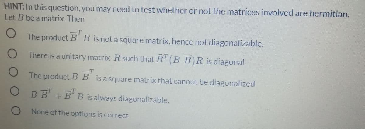 HINT: In this question, you may need to test whether or not the matrices involved are hermitian.
Let B be a matrix. Then
T
The product B¯ B is not a square matrix, hence not diagonalizable.
There is a unitary matrix R such that R' (B B)R is diagonal
T
The product BB is a square matrix that cannot be diagonalized
O BB + BB is always diagonalizable.
В В
O None of the options is correct
DOOO
