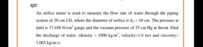 Q2/
An orifice meter is used to measure the flow rate of water through the piping
system of 20 cm I.D, where the diameter of orifice is d, = 10 cm. The pressure at
inlet is 17.658 N/cm' gauge and the vacuum pressure of 35 cm Hg at throat. Find
the discharge of water. (density 1000 kg/m', velocity=1.6 m/s and viscosity
1.002 kg/m.s)
