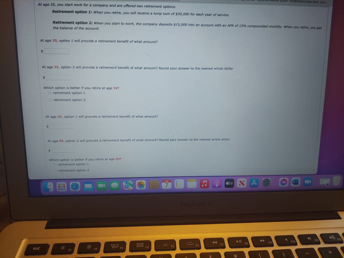 At age 25, you start work for a company and are offered two retirement options.
Retirement option 1: When you retire, you will receive a lump sum of $30,000 for each year of service.
At age 59, option 1 will provide a retirement benefit of what amount?
esc
$
At age 59, option 2 will provide a retirement benefit of what amount? Round your answer to the nearest whole dollar.
$
Retirement option 2: When you start to work, the company deposits $15,000 into an account with an APR of 12% compounded monthly. When you retire, you get
the balance of the account.
Which option is better if you retire at age 59?
O retirement option 1
retirement option 2
At age 69, option 1 will provide a retirement benefit of what amount?
$
At age 69, option 2 will provide a retirement benefit of what amount? Round your answer to the nearest whole dollar.
$
Which option is better if you retire at age 69?
retirement option 1
O retirement option 2
D
F1
F2
ㅁㅁ 13
F3
5
F4
JUL
D
DŹ BO
F5
♫
MacBook Air
F6
8
F7
tv NA
▶11
F8
QUANT REASONING(105A-900), Sum...
F9
N
D
W
F10
F11
F12
